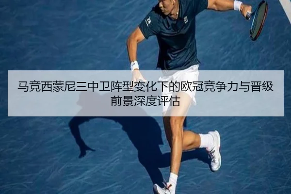 马竞西蒙尼三中卫阵型变化下的欧冠竞争力与晋级前景深度评估