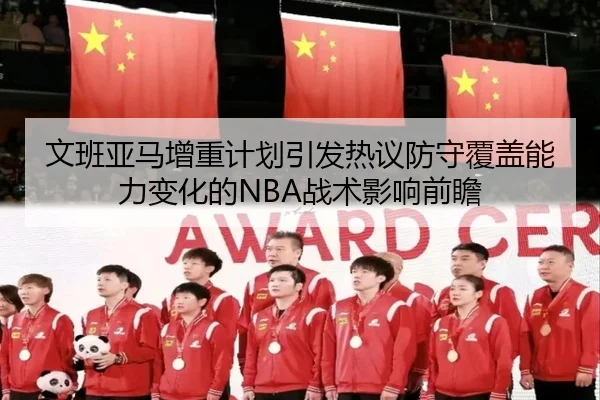 文班亚马增重计划引发热议防守覆盖能力变化的NBA战术影响前瞻