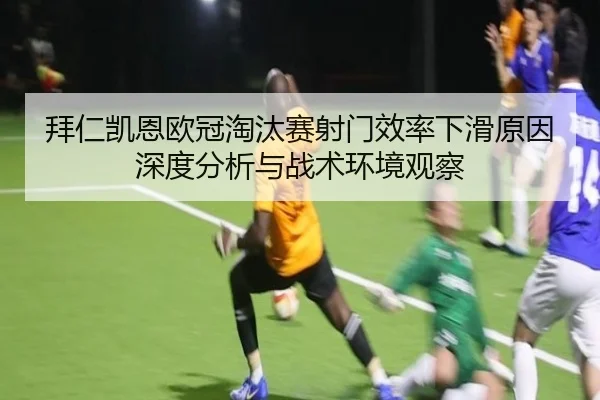 拜仁凯恩欧冠淘汰赛射门效率下滑原因深度分析与战术环境观察