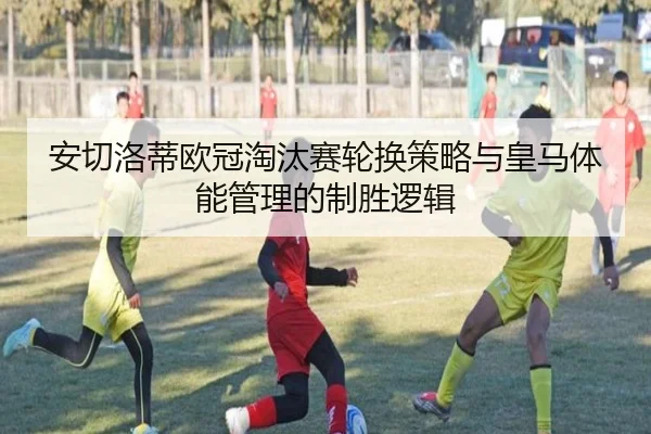 安切洛蒂欧冠淘汰赛轮换策略与皇马体能管理的制胜逻辑