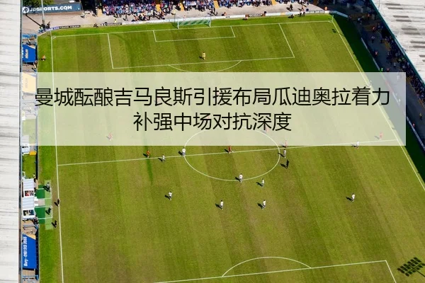 曼城酝酿吉马良斯引援布局瓜迪奥拉着力补强中场对抗深度