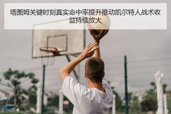塔图姆关键时刻真实命中率提升推动凯尔特人战术收益持续放大